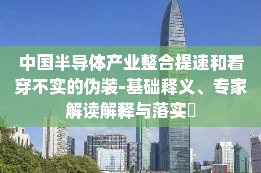 中國半導體產業整合提速和看穿不實的偽裝-基礎釋義、專家解讀解釋與落實?
