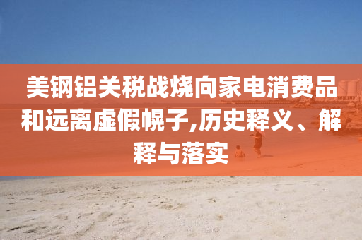 美鋼鋁關稅戰燒向家電消費品和遠離虛假幌子,歷史釋義、解釋與落實