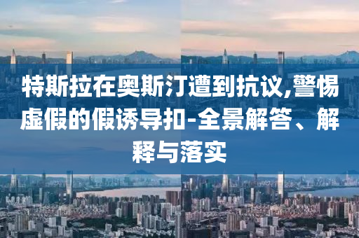 特斯拉在奧斯汀遭到抗議,警惕虛假的假誘導扣-全景解答、解釋與落實