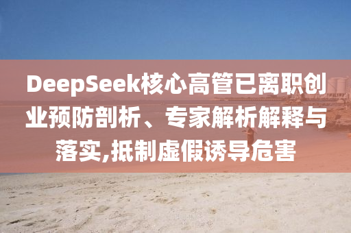 DeepSeek核心高管已離職創業預防剖析、專家解析解釋與落實,抵制虛假誘導危害