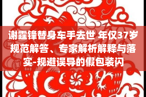 謝霆鋒替身車手去世 年僅37歲規(guī)范解答、專家解析解釋與落實(shí)-規(guī)避誤導(dǎo)的假包裝閃