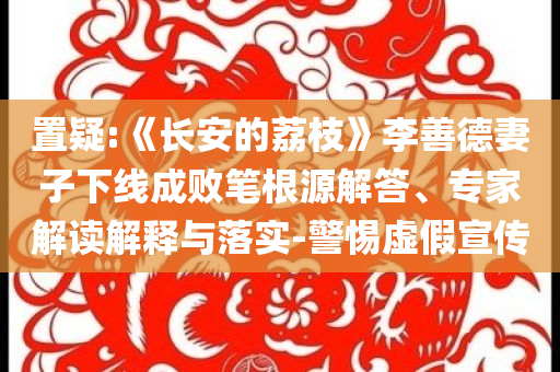 置疑:《長安的荔枝》李善德妻子下線成敗筆根源解答、專家解讀解釋與落實-警惕虛假宣傳