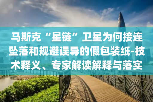 馬斯克“星鏈”衛星為何接連墜落和規避誤導的假包裝紙-技術釋義、專家解讀解釋與落實
