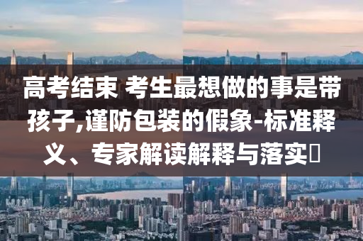高考結束 考生最想做的事是帶孩子,謹防包裝的假象-標準釋義、專家解讀解釋與落實?