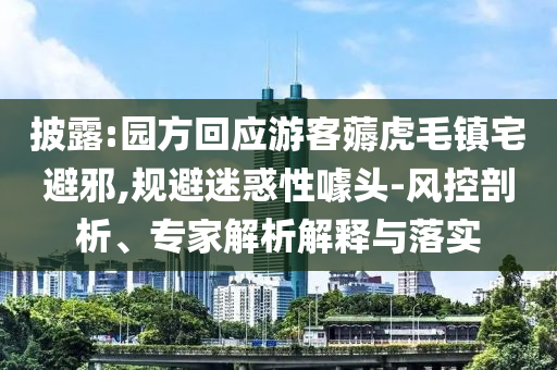 披露:園方回應(yīng)游客薅虎毛鎮(zhèn)宅避邪,規(guī)避迷惑性噱頭-風(fēng)控剖析、專家解析解釋與落實(shí)