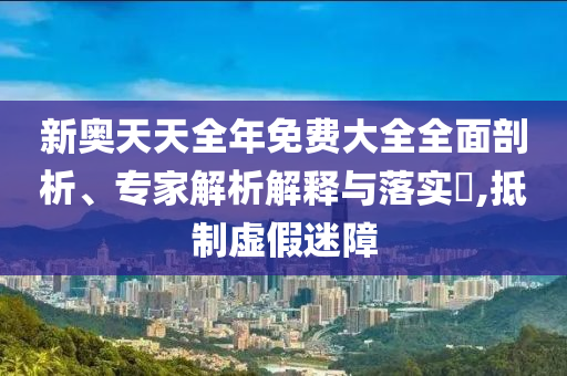 新奧天天全年免費大全全面剖析、專家解析解釋與落實?,抵制虛假迷障