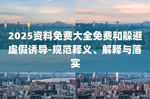 2025資料免費大全免費和躲避虛假誘導-規范釋義、解釋與落實