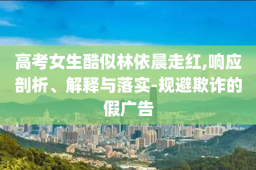 高考女生酷似林依晨走紅,響應(yīng)剖析、解釋與落實(shí)-規(guī)避欺詐的假廣告