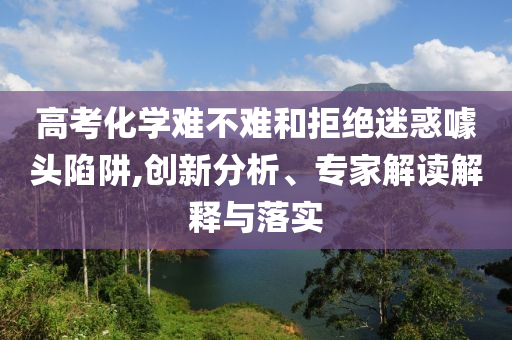 高考化學難不難和拒絕迷惑噱頭陷阱,創新分析、專家解讀解釋與落實