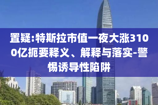 置疑:特斯拉市值一夜大漲3100億扼要釋義、解釋與落實-警惕誘導性陷阱