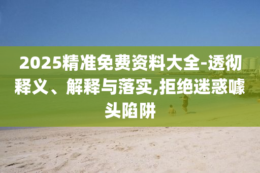 2025精準免費資料大全-透徹釋義、解釋與落實,拒絕迷惑噱頭陷阱