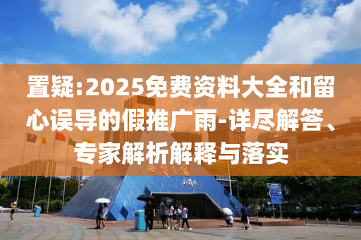 置疑:2025免費資料大全和留心誤導的假推廣雨-詳盡解答、專家解析解釋與落實