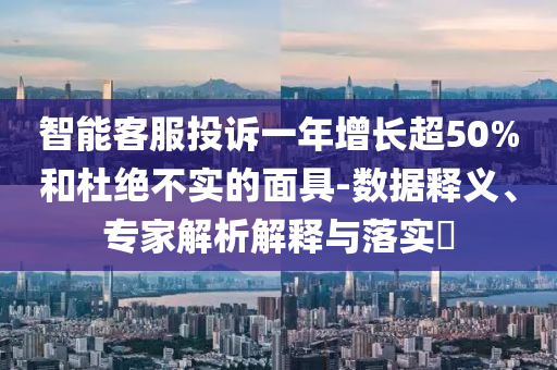 智能客服投訴一年增長(zhǎng)超50%和杜絕不實(shí)的面具-數(shù)據(jù)釋義、專家解析解釋與落實(shí)?