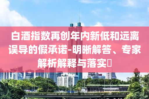 白酒指數再創年內新低和遠離誤導的假承諾-明晰解答、專家解析解釋與落實?