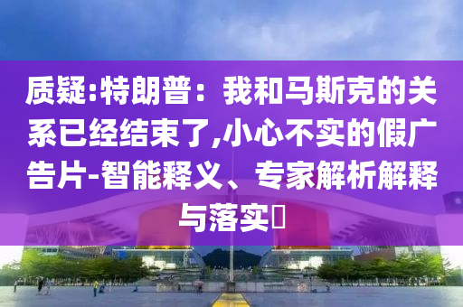 質(zhì)疑:特朗普：我和馬斯克的關(guān)系已經(jīng)結(jié)束了,小心不實(shí)的假?gòu)V告片-智能釋義、專家解析解釋與落實(shí)?