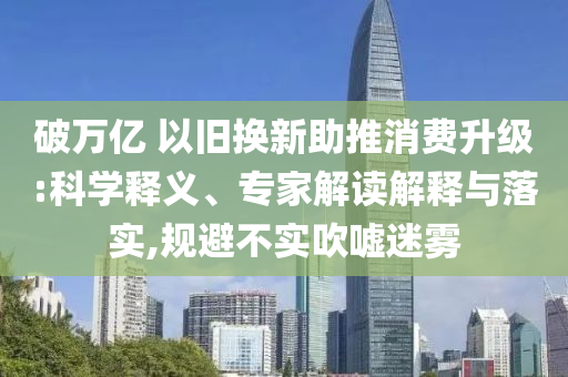 破萬(wàn)億 以舊換新助推消費(fèi)升級(jí):科學(xué)釋義、專家解讀解釋與落實(shí),規(guī)避不實(shí)吹噓迷霧