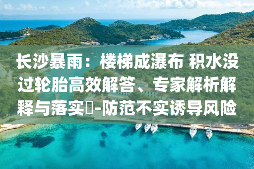 長沙暴雨：樓梯成瀑布 積水沒過輪胎高效解答、專家解析解釋與落實?-防范不實誘導風險