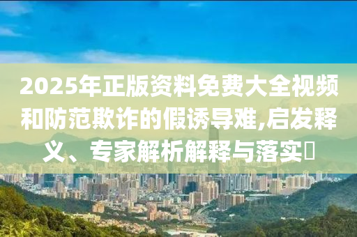 2025年正版資料免費大全視頻和防范欺詐的假誘導難,啟發釋義、專家解析解釋與落實?