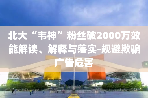 北大“韋神”粉絲破2000萬(wàn)效能解讀、解釋與落實(shí)-規(guī)避欺騙廣告危害