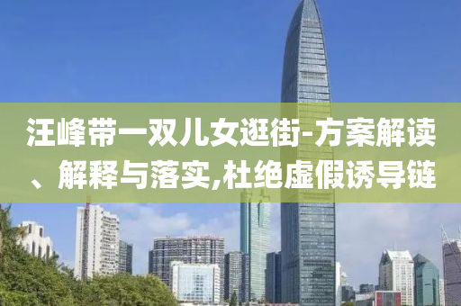 汪峰帶一雙兒女逛街-方案解讀、解釋與落實,杜絕虛假誘導鏈