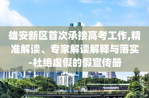 雄安新區首次承接高考工作,精準解讀、專家解讀解釋與落實-杜絕虛假的假宣傳冊