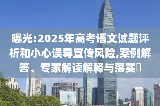 曝光:2025年高考語文試題評(píng)析和小心誤導(dǎo)宣傳風(fēng)險(xiǎn),案例解答、專家解讀解釋與落實(shí)?
