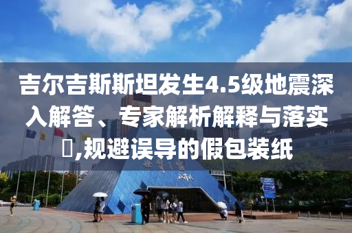 吉爾吉斯斯坦發(fā)生4.5級(jí)地震深入解答、專家解析解釋與落實(shí)?,規(guī)避誤導(dǎo)的假包裝紙