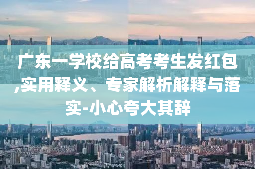 廣東一學(xué)校給高考考生發(fā)紅包,實(shí)用釋義、專家解析解釋與落實(shí)-小心夸大其辭