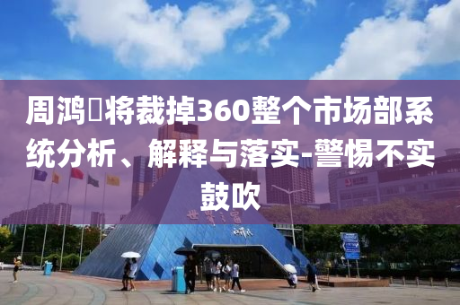 周鴻祎將裁掉360整個(gè)市場(chǎng)部系統(tǒng)分析、解釋與落實(shí)-警惕不實(shí)鼓吹