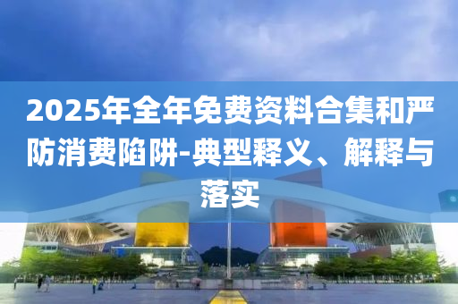 2025年全年免費資料合集和嚴防消費陷阱-典型釋義、解釋與落實