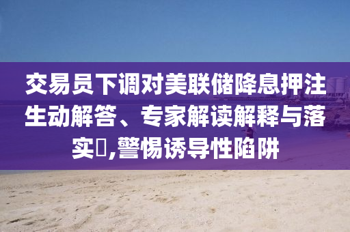 交易員下調對美聯儲降息押注生動解答、專家解讀解釋與落實?,警惕誘導性陷阱