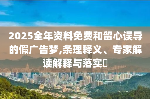 2025全年資料免費和留心誤導的假廣告夢,條理釋義、專家解讀解釋與落實?