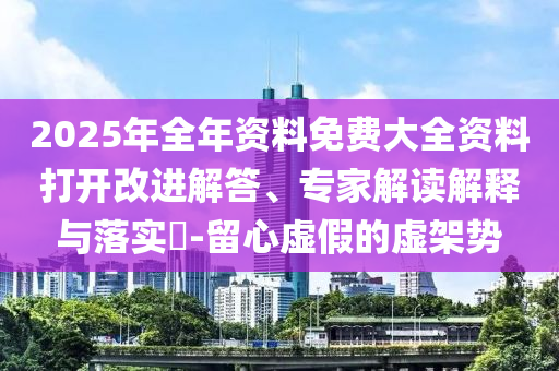 2025年全年資料免費(fèi)大全資料打開改進(jìn)解答、專家解讀解釋與落實(shí)?-留心虛假的虛架勢(shì)