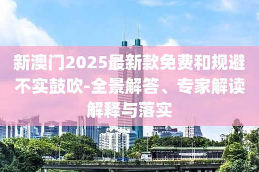新澳門2025最新款免費和規避不實鼓吹-全景解答、專家解讀解釋與落實