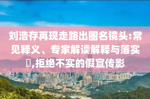 劉浩存再現(xiàn)走路出圈名鏡頭:常見釋義、專家解讀解釋與落實?,拒絕不實的假宣傳影