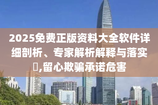 2025免費正版資料大全軟件詳細剖析、專家解析解釋與落實?,留心欺騙承諾危害