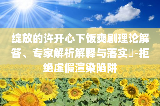 綻放的許開心下飯爽劇理論解答、專家解析解釋與落實?-拒絕虛假渲染陷阱