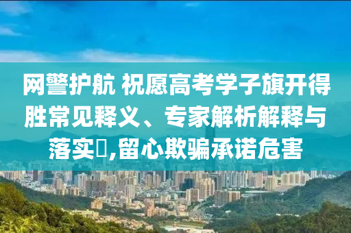 網(wǎng)警護航 祝愿高考學子旗開得勝常見釋義、專家解析解釋與落實?,留心欺騙承諾危害