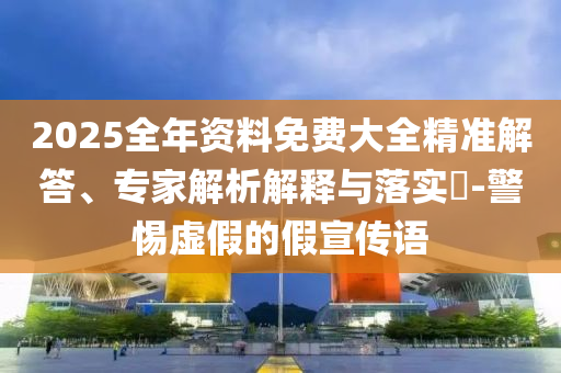 2025全年資料免費大全精準解答、專家解析解釋與落實?-警惕虛假的假宣傳語