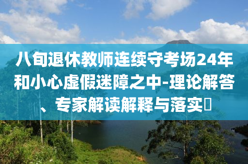 八旬退休教師連續(xù)守考場24年和小心虛假迷障之中-理論解答、專家解讀解釋與落實(shí)?