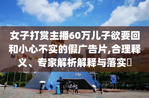 女子打賞主播60萬兒子欲要回和小心不實(shí)的假廣告片,合理釋義、專家解析解釋與落實(shí)?