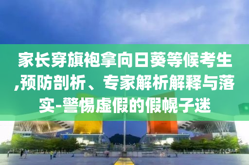 家長穿旗袍拿向日葵等候考生,預(yù)防剖析、專家解析解釋與落實(shí)-警惕虛假的假幌子迷