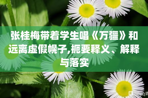 張桂梅帶著學生唱《萬疆》和遠離虛假幌子,扼要釋義、解釋與落實