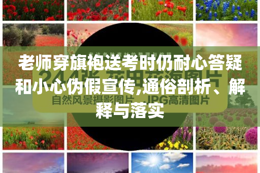 老師穿旗袍送考時仍耐心答疑和小心偽假宣傳,通俗剖析、解釋與落實