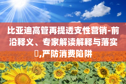 比亞迪高管再提透支性營銷-前沿釋義、專家解讀解釋與落實?,嚴防消費陷阱