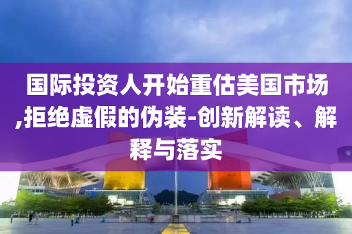 國際投資人開始重估美國市場,拒絕虛假的偽裝-創新解讀、解釋與落實