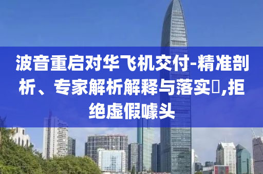 波音重啟對華飛機交付-精準剖析、專家解析解釋與落實?,拒絕虛假噱頭