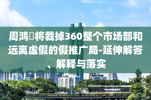 周鴻祎將裁掉360整個市場部和遠離虛假的假推廣局-延伸解答、解釋與落實