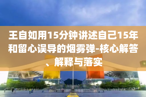 王自如用15分鐘講述自己15年和留心誤導的煙霧彈-核心解答、解釋與落實