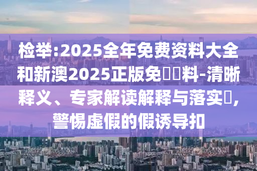 檢舉:2025全年免費資料大全和新澳2025正版免費資料-清晰釋義、專家解讀解釋與落實?,警惕虛假的假誘導扣